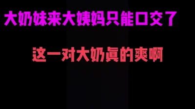 36D大奶妹大姨妈来了只能给我口爆服务了，这一对大奶子摸起来真爽