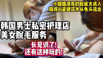 暗访韩国特殊服务店高颜值小姐姐给鸡儿脱毛【约妹看下遍简阶】